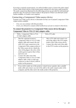 Page 25Connection 21 If you have a separate sound system, you will most likely want to connect the audio output 
of your Video source device to that sound system, instead of to the mono audio projector. 
The audio connections illustrated in the following sections are provided for informational 
purposes only. You need not connect audio to the projector if there is an alternate sound 
system available, or if audio is not required.
Connecting a Component Video source device
Examine your Video source device to...