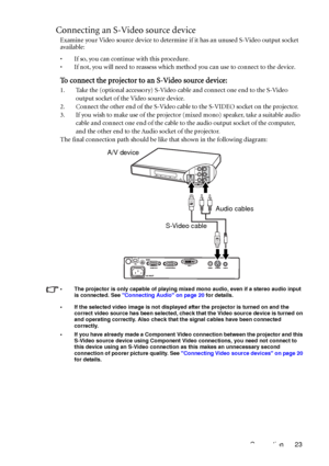 Page 27Connection 23
Connecting an S-Video source device
Examine your Video source device to determine if it has an unused S-Video output socket 
available: 
• If so, you can continue with this procedure.
• If not, you will need to reassess which method you can use to connect to the device.
To connect the projector to an S-Video source device:
1. Take the (optional accessory) S-Video cable and connect one end to the S-Video 
output socket of the Video source device.
2. Connect the other end of the S-Video cable...