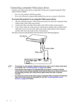 Page 28Connection 24
Connecting a composite Video source device
Examine your Video source device to determine if it has a set of unused composite Video 
output sockets available: 
• If so, you can continue with this procedure.
• If not, you will need to reassess which method you can use to connect to the device.
To connect the projector to an composite Video source device:
1. Take the (optional accessory) Video cable and connect one end to the composite Video 
output socket of the Video source device.
2....