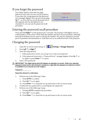 Page 31Operation 27
If you forget the password
You will be asked to enter the four digit 
password every time you turn on the projector. 
If you enter the wrong password, the password 
error message displays. You can retry by pressing 
Up 5, or if you did not record the password in 
this manual, and you absolutely do not 
remember it, you can use the password recall 
procedure.
Entering the password recall procedure
Press and hold Right4on the projector for 3 seconds. The projector will display 4 sets of 
coded...