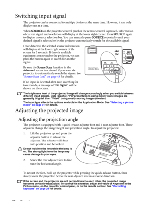 Page 32Operation 28
Switching input signal
The projector can be connected to multiple devices at the same time. However, it can only 
display one at a time. 
When SOURCE on the projector control panel or the remote control is pressed, information 
of current signal and resolution will display at the lower right corner. Press SOURCE again 
to display  a source selection bar. You can manually press SOURCE repeatedly until your 
desired signal is selected or let the projector automatically search for the available...