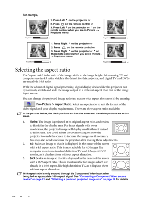 Page 34Operation 30For example, 
Selecting the aspect ratio
The aspect ratio is the ratio of the image width to the image height. Most analog TV and 
computers are in 4:3 ratio, which is the default for this projector, and digital TV and DVDs 
are usually in 16:9 ratio.
With the advent of digital signal processing, digital display devices like this projector can 
dynamically stretch and scale the image output to a different aspect than that of the image 
input source. 
You can change the projected image ratio...