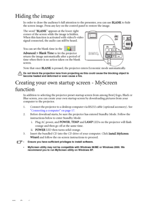 Page 36Operation 32
Hiding the image
In order to draw the audience’s full attention to the presenter, you can use BLANK to hide 
the screen image. Press any key on the control panel to restore the image. 
The word “BLANK” appears at the lower right 
corner of the screen while the image is hidden. 
When this function is activated with video/S-video 
signal connected, the audio can still be heard.
You can set the blank time in the 
 
Advanced > Blank Time 
to let the projector 
return the image automatically...