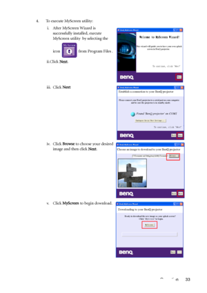 Page 37Operation 33 4. To execute MyScreen utility:
i. After MyScreen Wizard is 
successfully installed, execute 
MyScreen utility  by selecting the 
icon   from Program Files .
ii.Click Next.
iii. Click Next
iv. Click Browse to choose your desired 
image and then click Next.
v. Click MyScreen to begin download.
Welcome to MyScreen Wizard!
This wizard will guide you to have your own splash
          screen in BenQ projector.
To continue, click "
Next"
Next
Establish a connection to your BenQ projector...