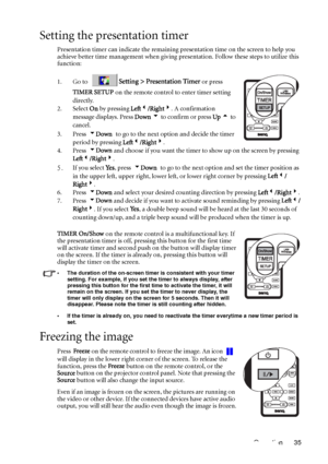 Page 39Operation 35
Setting the presentation timer
Presentation timer can indicate the remaining presentation time on the screen to help you 
achieve better time management when giving presentation. Follow these steps to utilize this 
function: 
1. Go to 
Setting > Presentation Timer or press 
TIMER SETUP on the remote control to enter timer setting 
directly.
2. Select On by pressing Left3/Right4. A confirmation 
message displays. Press Down 6 to confirm or press Up 5 to 
cancel.
3. Press  6Down to go to the...