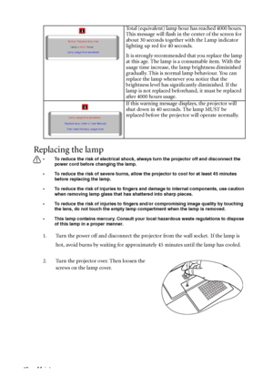 Page 52Maintenance 48
Replacing the lamp
• To reduce the risk of electrical shock, always turn the projector off and disconnect the 
power cord before changing the lamp.   
• To reduce the risk of severe burns, allow the projector to cool for at least 45 minutes 
before replacing the lamp.
• To reduce the risk of injuries to fingers and damage to internal components, use caution 
when removing lamp glass that has shattered into sharp pieces.
• To reduce the risk of injuries to fingers and/or compromising image...