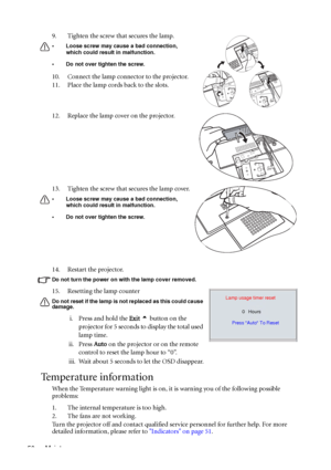 Page 54Maintenance 5014. Restart the projector.
Do not turn the power on with the lamp cover removed. 
15. Resetting the lamp counter 
Do not reset if the lamp is not replaced as this could cause 
damage. 
i. Press and hold the Exit 5 button on the 
projector for 5 seconds to display the total used 
lamp time.
ii. Press Auto on the projector or on the remote 
control to reset the lamp hour to “0”.
iii. Wait about 5 seconds to let the OSD disappear.
Temperature information
When the Temperature warning light is...