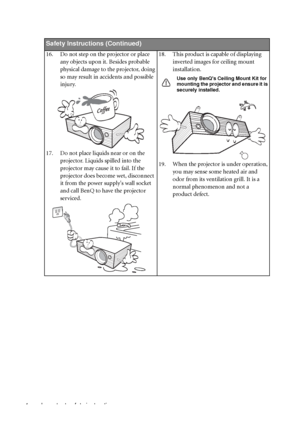 Page 8Important safety instructions 4
Safety Instructions (Continued)
16. Do not step on the projector or place 
any objects upon it. Besides probable 
physical damage to the projector, doing 
so may result in accidents and possible 
injury.
17. Do not place liquids near or on the 
projector. Liquids spilled into the 
projector may cause it to fail. If the 
projector does become wet, disconnect 
it from the power supplys wall socket 
and call BenQ to have the projector 
serviced.18. This product is capable of...