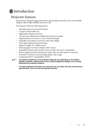 Page 9Introduction 5
Introduction
Projector features
The projector integrates high-performance optical engine projection and a user-friendly 
design to deliver high reliability and ease of use.
The projector offers the following features.
• Selectable password protected function
• Compact and portable unit
• High quality manual zoom lens
• One-key auto-adjustment to display the best picture quality
• Digital keystone correction to correct distorted images 
• Adjustable color balance control for data/video...