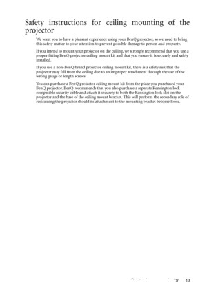 Page 17Positioning your projector 13
Safety instructions for ceiling mounting of the
projector
We want you to have a pleasant experience using your BenQ projector, so we need to bring 
this safety matter to your attention to prevent possible damage to person and property.
If you intend to mount your projector on the ceiling, we strongly recommend that you use a 
proper fitting BenQ projector ceiling mount kit and that you ensure it is securely and safely 
installed.
If you use a non-BenQ brand projector ceiling...