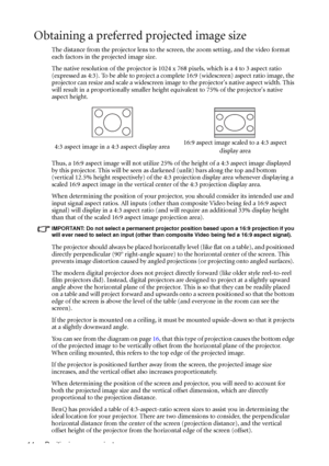 Page 18Positioning your projector 14
Obtaining a preferred projected image size
The distance from the projector lens to the screen, the zoom setting, and the video format 
each factors in the projected image size.
The native resolution of the projector is 1024 x 768 pixels, which is a 4 to 3 aspect ratio 
(expressed as 4:3). To be able to project a complete 16:9 (widescreen) aspect ratio image, the 
projector can resize and scale a widescreen image to the projectors native aspect width. This 
will result in a...