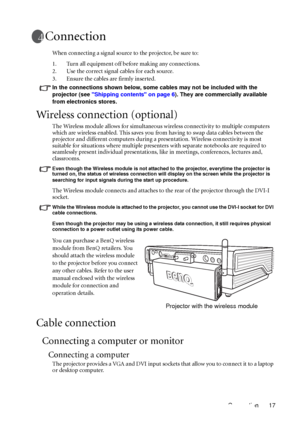 Page 21Connection 17
Connection
When connecting a signal source to the projector, be sure to:
1. Turn all equipment off before making any connections.
2. Use the correct signal cables for each source.
3. Ensure the cables are firmly inserted. 
In the connections shown below, some cables may not be included with the 
projector (see Shipping contents on page 6). They are commercially available 
from electronics stores.
Wireless connection (optional)
The Wireless module allows for simultaneous wireless...