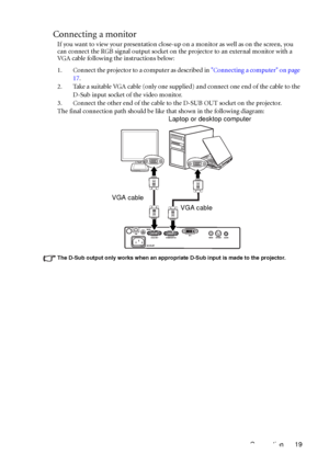 Page 23Connection 19
Connecting a monitor
If you want to view your presentation close-up on a monitor as well as on the screen, you 
can connect the RGB signal output socket on the projector to an external monitor with a 
VGA cable following the instructions below:
1. Connect the projector to a computer as described in Connecting a computer on page 
17.
2. Take a suitable VGA cable (only one supplied) and connect one end of the cable to the 
D-Sub input socket of the video monitor.
3. Connect the other end of...