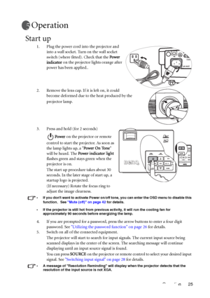 Page 29Operation 25
Operation
Start up
1. Plug the power cord into the projector and 
into a wall socket. Turn on the wall socket 
switch (where fitted). Check that the Power 
indicator on the projector lights orange after 
power has been applied..
2. Remove the lens cap. If it is left on, it could 
become deformed due to the heat produced by the 
projector lamp.
3. Press and hold (for 2 seconds) 
Power on the projector or remote 
control to start the projector. As soon as 
the lamp lights up, a Power On Tone...