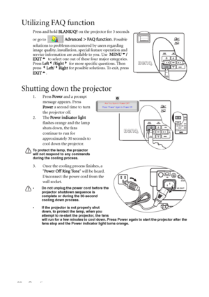 Page 40Operation 36
Utilizing FAQ function
Press and hold BLANK/Q? on the projector for 3 seconds 
or go to 
 Advanced > FAQ function. Possible 
solutions to problems encountered by users regarding 
image quality, installation, special feature operation and 
service information are available to you. Use  MENU6/
EXIT5  to select one out of these four major categories. 
Press Left3/Right4 for more specific questions. Then 
press 3Left/4Right for possible solutions. To exit, press 
EXIT5. 
Shutting down the...