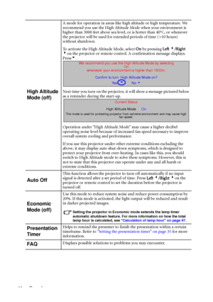 Page 48Operation 44
High Altitude 
Mode (off)
A mode for operation in areas like high altitude or high temperature. We 
recommend you use the High Altitude Mode when your environment is 
higher than 3000 feet above sea level, or is hotter than 40
°C, or whenever 
the projector will be used for extended periods of time (>10 hours) 
without shutdown.
To activate the High Altitude Mode, select On by pressing Left 3/Right 
4on the projector or remote control. A confirmation message displays. 
Press6.
Next time you...