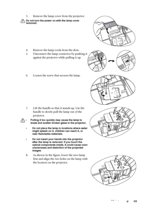 Page 53Maintenance 49 3. Remove the lamp cover from the projector.
Do not turn the power on with the lamp cover 
removed.
4. Remove the lamp cords from the slots.
5. Disconnect the lamp connector by pushing it 
against the projector while pulling it up.
6. Loosen the screw that secures the lamp.
7. Lift the handle so that it stands up. Use the 
handle to slowly pull the lamp out of the 
projector.
• Pulling it too quickly may cause the lamp to 
break and scatter broken glass in the projector.
• Do not place the...