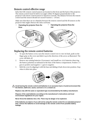 Page 13Introduction 13
Remote control effective range
Infra-Red (IR) remote control sensors are located on the front and the back of the projector. 
The remote control must be held at an angle within 30 degrees perpendicular to the 
projectors IR remote control sensors to function correctly. The distance between the remote 
control and the sensors should not exceed 8 meters (~ 26 feet).
Make sure that there are no obstacles between the remote control and the IR sensors on the 
projector that might obstruct the...