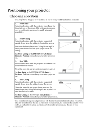 Page 14Positioning your projector 14
Positioning your projector
Choosing a location
Your projector is designed to be installed in one of four possible installation locations: 
Your room layout or personal preference will dictate which installation location you select. 
Take into consideration the size and position of your screen, the location of a suitable power 
outlet, as well as the location and distance between the projector and the rest of your 
equipment.1. Front Table
Select this location with the...