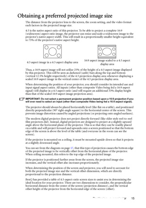 Page 15Positioning your projector 15
Obtaining a preferred projected image size
The distance from the projector lens to the screen, the zoom setting, and the video format 
each factors in the projected image size.
4:3 is the native aspect ratio of this projector. To be able to project a complete 16:9 
(widescreen) aspect ratio image, the projector can resize and scale a widescreen image to the 
projectors native aspect width. This will result in a proportionally smaller height equivalent 
to 75% of the...