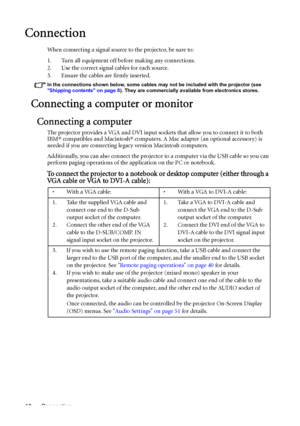 Page 18Connection 18
Connection
When connecting a signal source to the projector, be sure to:
1. Turn all equipment off before making any connections.
2. Use the correct signal cables for each source.
3. Ensure the cables are firmly inserted. 
In the connections shown below, some cables may not be included with the projector (see 
Shipping contents on page 8). They are commercially available from electronics stores.
Connecting a computer or monitor
Connecting a computer
The projector provides a VGA and DVI...