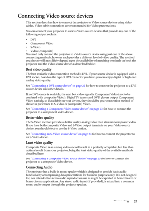 Page 21Connection 21
Connecting Video source devices
This section describes how to connect the projector to Video source devices using video 
cables. Video cable connections are recommended for Video presentations. 
You can connect your projector to various Video source devices that provide any one of the 
following output sockets:
•DVI
•Component Video
•S-Video
•Video (composite)
You need only connect the projector to a Video source device using just one of the above 
connecting methods, however each provides...