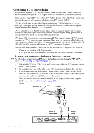 Page 22Connection 22
Connecting a DVI source device
The projector provides a DVI input socket that allows you to connect it to a DVI source 
device like a DVD player, or a VGA output device like a notebook or desktop computer.
There are three types of DVI connectors: DVI-A, DVI-D, and DVI-I. The DVI-I socket is an 
integrated connector which supports both formats: DVI-A, and DVI-D. 
DVI-A format is used to carry a DVI signal to an analog (VGA) display, or vice-versa. 
Although some signal quality is lost from...