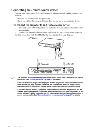 Page 24Connection 24
Connecting an S-Video source device
Examine your Video source device to determine if it has an unused S-Video output socket 
available: 
• If so, you can continue with this procedure.
• If not, you will need to reassess which method you can use to connect to the device.
To connect the projector to an S-Video source device:
1. Take an S-Video cable and connect one end to the S-Video output socket of the Video 
source device.
2. Connect the other end of the S-Video cable to the S-VIDEO socket...