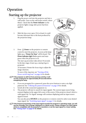 Page 26Operation 26
Operation
Starting up the projector
1. Plug the power cord into the projector and into a 
wall socket. Turn on the wall socket switch (where 
fitted). Check that the Power indicator on the 
projector lights orange after power has been 
applied.
2. Slide the lens cover open. If it is closed, it could 
become deformed due to the heat produced by 
the projection lamp.
3. Press Power on the projector or remote 
control to start the projector. As soon as the lamp 
lights up, a Power On Tone will...