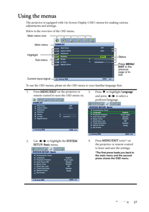 Page 27Operation 27
Using the menus
The projector is equipped with On-Screen Display (OSD) menus for making various 
adjustments and settings.
Below is the overview of the OSD menu.
To use the OSD menus, please set the OSD menu to your familiar language first.
1. Press MENU/EXIT on the projector or 
remote control to turn the OSD menu on.3. Press  to highlight Language 
and press  /  to select a 
preferred language.
2. Use  /  to highlight the SYSTEM 
SETUP: Basic menu.4. Press MENU/EXIT twice* on 
the...