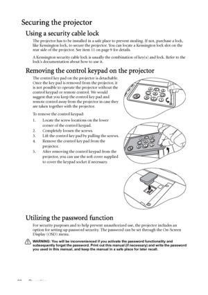 Page 28Operation 28
Securing the projector
Using a security cable lock
The projector has to be installed in a safe place to prevent stealing. If not, purchase a lock, 
like Kensington lock, to secure the projector. You can locate a Kensington lock slot on the 
rear side of the projector. See item 11 on page 9 for details.
A Kensington security cable lock is usually the combination of key(s) and lock. Refer to the 
lock’s documentation about how to use it.
Removing the control keypad on the projector
The control...