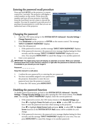 Page 30Operation 30
Entering the password recall procedure
Press and hold AUTO on the projector or remote 
control for 3 seconds. The projector will display a 
coded number on the screen. Write down the 
number and turn off your projector. Seek help 
from the local BenQ service center to decode the 
number. You may be required to provide proof of 
purchase documentation to verify that you are an 
authorized user of the projector.
Changing the password
1. Open the OSD menu and go to the SYSTEM SETUP: Advanced>...