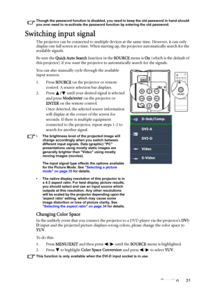 Page 31Operation 31
Though the password function is disabled, you need to keep the old password in hand should 
you ever need to re-activate the password function by entering the old password.
Switching input signal
The projector can be connected to multiple devices at the same time. However, it can only 
display one full screen at a time. When starting up, the projector automatically search for the 
available signals.
Be sure the Quick Auto Search function in the SOURCE menu is On (which is the default of...