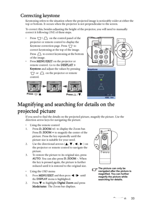 Page 33Operation 33
Correcting keystone
Keystoning refers to the situation where the projected image is noticeably wider at either the 
top or bottom. It occurs when the projector is not perpendicular to the screen. 
To correct this, besides adjusting the height of the projector, you will need to manually 
correct it following ONE of these steps.
• Press  /  on the control panel of the 
projector or remote control to display the 
Keystone correction page. Press   to 
correct keystoning at the top of the image....