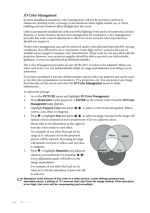 Page 38Operation 38
3D Color Management
In most installation situations, color management will not be necessary, such as in 
classroom, meeting room, or lounge room situations where lights remain on, or where 
building external windows allow daylight into the room. 
Only in permanent installations with controlled lighting levels such as boardrooms, lecture 
theaters, or home theaters, should color management be considered. Color management 
provides fine color control adjustment to allow for more accurate color...