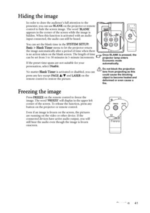 Page 41Operation 41
Hiding the image
In order to draw the audiences full attention to the 
presenter, you can use BLANK on the projector or remote 
control to hide the screen image. The word BLANK 
appears in the corner of the screen while the image is 
hidden. When this function is activated with an audio 
input connected, the audio can still be heard. 
You can set the blank time in the 
SYSTEM SETUP: 
Basic > Blank Timer menu to let the projector return 
the image automatically after a period of time when...