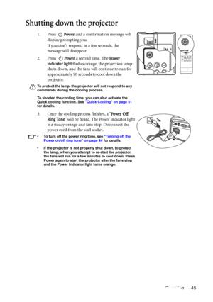 Page 45Operation 45
Shutting down the projector
1. Press Power and a confirmation message will 
display prompting you. 
If you dont respond in a few seconds, the 
message will disappear.
2. Press Power a second time. The Power 
indicator light flashes orange, the projection lamp 
shuts down, and the fans will continue to run for 
approximately 90 seconds to cool down the 
projector.
To protect the lamp, the projector will not respond to any 
commands during the cooling process.
To shorten the cooling time, you...