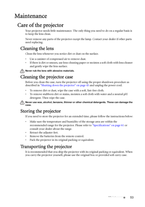 Page 53Maintenance 53
Maintenance
Care of the projector
Your projector needs little maintenance. The only thing you need to do on a regular basis is 
to keep the lens clean.
Never remove any parts of the projector except the lamp. Contact your dealer if other parts 
need replacing.
Cleaning the lens
Clean the lens whenever you notice dirt or dust on the surface. 
• Use a canister of compressed air to remove dust. 
• If there is dirt or smears, use lens-cleaning paper or moisten a soft cloth with lens cleaner...