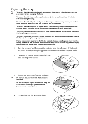 Page 56Maintenance 56
Replacing the lamp
• To reduce the risk of electrical shock, always turn the projector off and disconnect the 
power cord before changing the lamp.   
• To reduce the risk of severe burns, allow the projector to cool for at least 45 minutes 
before replacing the lamp.
• To reduce the risk of injuries to fingers and damage to internal components, use caution 
when removing lamp glass that has shattered into sharp pieces.
• To reduce the risk of injuries to fingers and/or compromising image...