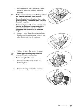 Page 57Maintenance 57 5. Lift the handle so that it stands up. Use the 
handle to slowly pull the lamp out of the 
projector.
• Pulling it too quickly may cause the lamp to break 
and scatter broken glass in the projector.
• Do not place the lamp in locations where water 
might splash on it, children can reach it, or near 
flammable materials.
• Do not insert your hands into the projector after 
the lamp is removed. If you touch the optical 
components inside, it could cause color 
unevenness and distortion of...