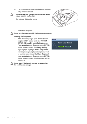 Page 58Maintenance 5811. Restart the projector.
Do not turn the power on with the lamp cover removed. 
Resetting the lamp timer
12. After the startup logo, open the On-Screen 
Display (OSD) menu. Go to the SYSTEM 
SETUP: Advanced > Lamp Settings menu. 
Press Mode/enter on the projector or ENTER 
on the remote control. The Lamp Settings 
page displays. Highlight Reset Lamp Timer. A 
warning message displays asking if you want 
to reset the lamp timer. Highlight Reset and 
press Mode/enter on the projector or...