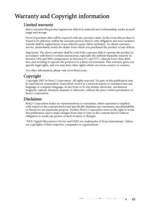 Page 65Warranty and Copyright information 65
Warranty and Copyright information
Limited warranty
BenQ warrants this product against any defects in material and workmanship, under normal 
usage and storage. 
Proof of purchase date will be required with any warranty claim. In the event this product is 
found to be defective within the warranty period, BenQs only obligation and your exclusive 
remedy shall be replacement of any defective parts (labor included). To obtain warranty 
service, immediately notify the...