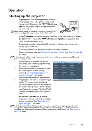 Page 17Operation 17
Operation
Starting up the projector
1. Plug the power cord into the projector and into a 
power outlet. Turn on the power outlet switch 
(where fitted). Check that the POWER indicator 
light on the projector lights orange after power 
has been applied.
Please use the original accessories (e.g. power cord) only with the 
device to avoid possible dangers such as electric shock and fire.
2. Press  POWER to start the projector. As soon as the lamp lights up, a Pow e r  
On Tone will be heard....