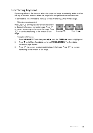 Page 19Operation 19
Correcting keystone
Keystoning refers to the situation where the projected image is noticeably wider at either 
the top or bottom. It occurs when the projector is not perpendicular to the screen. 
To correct this, you will need to manually correct it following ONE of these steps.
•  Using the remote control
Press  /  on the projector or remote control 
to display the Keystone correction page. Press   
to correct keystoning at the top of the image. Press 
 to correct keystoning at the bottom...