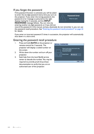 Page 22Operation 22
If you forget the password
If the password function is activated, you will be asked 
to enter the six-digit password every time you turn on 
the projector. If you enter the wrong password, the 
password error message as pictured to the right 
displays lasting for 3 seconds, and the INPUT 
PA S S WO R D message follows. You can retry by 
entering another six-digit password, or if you did not 
record the password in this manual, and you absolutely do not remember it, you can use 
the password...