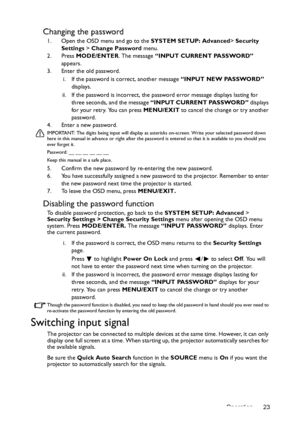 Page 23Operation 23
Changing the password
1. Open the OSD menu and go to the SYSTEM SETUP: Advanced> Security 
Settings  > Change Password  menu.
2. Press  MODE/ENTER. The message  “INPUT CURRENT PASSWORD”  
appears.
3. Enter the old password.
i. If the password is correct, another message  “INPUT NEW PASSWORD” 
displays. 
ii. If the password is incorrect, the password error message displays lasting for  three seconds, and the message  “INPUT CURRENT PASSWORD”  displays 
for your retry. You can press  MENU/EXIT...