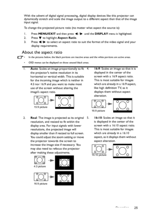 Page 25Operation 25 With the advent of digital signal processing, digital display devices like this projector can 
dynamically stretch and scale the image output to a different aspect than that of the image 
input signal.
To change the projected picture ratio (no matter what aspect the source is):
1.
Press MENU/EXIT and then press / until the DISPLAY menu is highlighted.
2. Press  to highlight Aspect Ratio.
3. Press  /  to select an aspect ratio to suit the format of the video signal and your 
display...