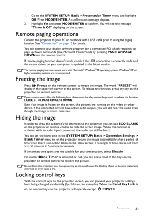 Page 31Operation 31 1. Go to the SYSTEM SETUP: Basic > Presentation Timer menu and highlight 
Off. Press MODE/ENTER. A confirmation message displays.
2. Highlight Ye s and press MODE/ENTER to confirm. You will see the message 
“Timer is Off” displaying on the screen. 
Remote paging operations
Connect the projector to your PC or notebook with a USB cable prior to using the paging 
function. See Connection on page 15 for details.
You can operate your display software program (on a connected PC) which responds to...