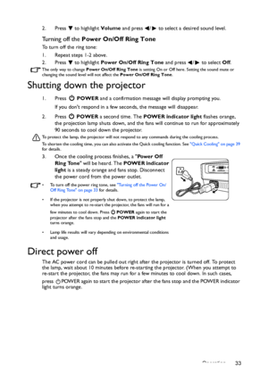 Page 33Operation 33 2. Press  to highlight Volume and press  /  to select a desired sound level.
Turning off the Power On/Off Ring Tone
To turn off the ring tone:
1. Repeat steps 1-2 above.
2. Press  to highlight Power On/Off Ring Tone and press  /  to select Off.
The only way to change Power On/Off Ring Tone is setting On or Off here. Setting the sound mute or 
changing the sound level will not affect the Power On/Off Ring Tone.
Shutting down the projector
1. Press  POWER and a confirmation message will...