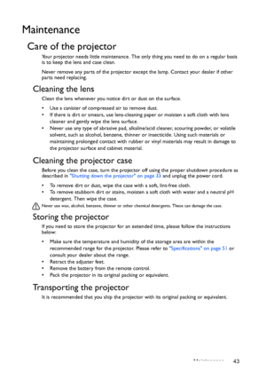 Page 43Maintenance 43
Maintenance
Care of the projector
Your projector needs little maintenance. The only thing you need to do on a regular basis 
is to keep the lens and case clean.
Never remove any parts of the projector except the lamp. Contact your dealer if other 
parts need replacing.
Cleaning the lens
Clean the lens whenever you notice dirt or dust on the surface. 
•  Use a canister of compressed air to remove dust. 
•  If there is dirt or smears, use lens-cleaning paper or moisten a soft cloth with lens...